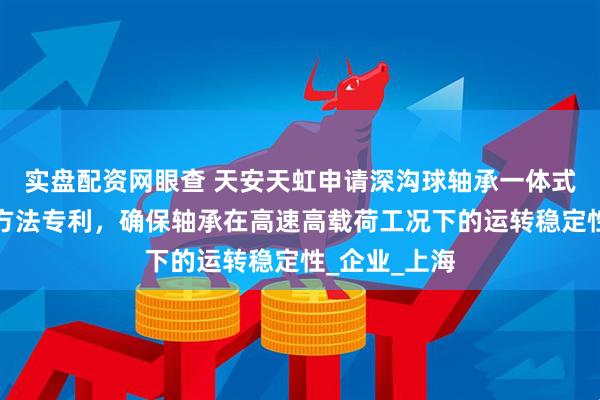 实盘配资网眼查 天安天虹申请深沟球轴承一体式组合结构及方法专利，确保轴承在高速高载荷工况下的运转稳定性_企业_上海