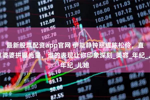 最新股票配资app官网 伊能静钟丽缇陈松伶，直播靠婆婆拼曝光量，谁的表现让你印象深刻_美容_年纪_儿媳