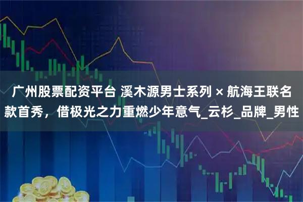 广州股票配资平台 溪木源男士系列 × 航海王联名款首秀，借极光之力重燃少年意气_云杉_品牌_男性
