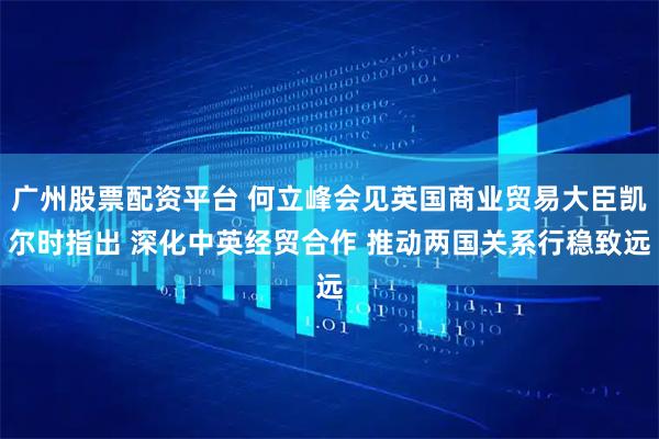 广州股票配资平台 何立峰会见英国商业贸易大臣凯尔时指出 深化中英经贸合作 推动两国关系行稳致远