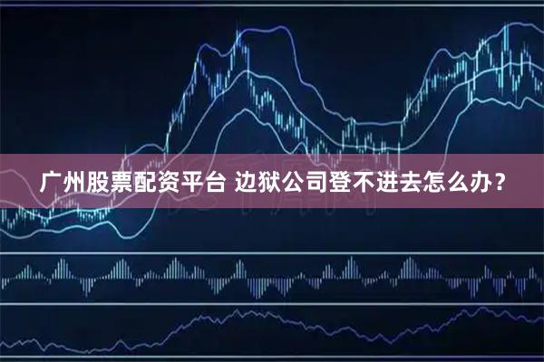广州股票配资平台 边狱公司登不进去怎么办？