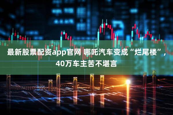 最新股票配资app官网 哪吒汽车变成“烂尾楼”，40万车主苦不堪言