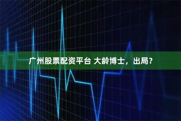 广州股票配资平台 大龄博士，出局？