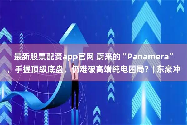 最新股票配资app官网 蔚来的“Panamera”，手握顶级底盘，仍难破高端纯电困局？| 东豪冲