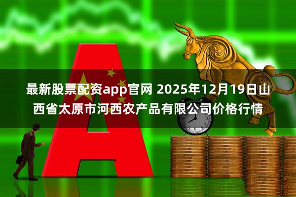 最新股票配资app官网 2025年12月19日山西省太原市河西农产品有限公司价格行情